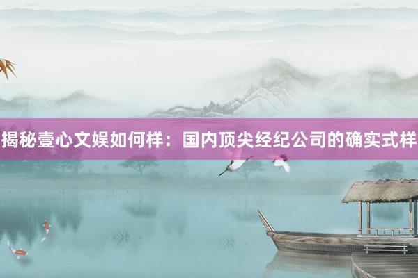 揭秘壹心文娱如何样：国内顶尖经纪公司的确实式样
