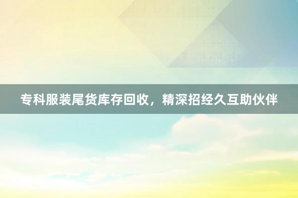 专科服装尾货库存回收，精深招经久互助伙伴